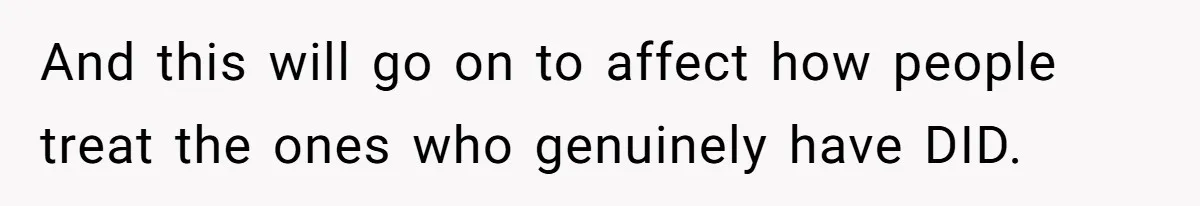 And this will go on to affect how people treat the ones who genuinely have DID.