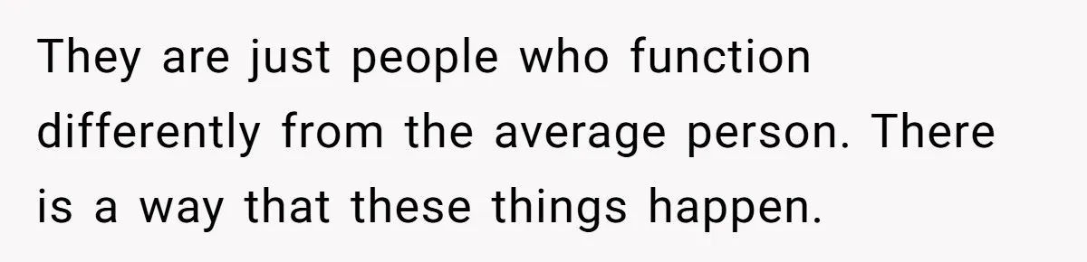 They are just people who function differently from the average person. There is a way that these things happen.