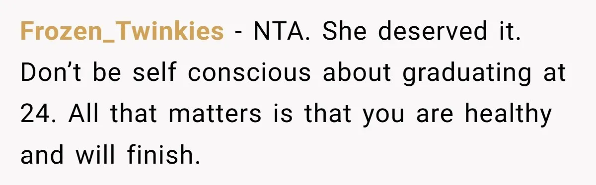 Mom’s Friend Boasts About Having Two Kids At 22, 22-Year-Old Silences Her With One Brutal Truth Frozen_Twinkies − NTA. She deserved it. Don’t be self conscious about graduating at 24. All that matters is that you are healthy and will finish.