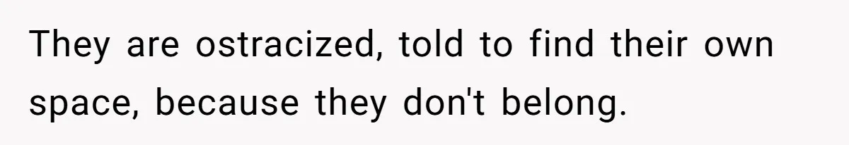 They are ostracized, told to find their own space, because they don't belong.