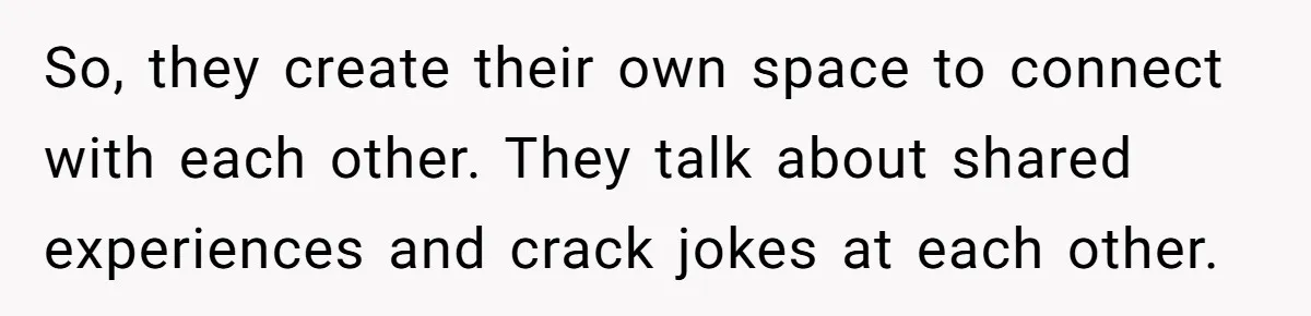 So, they create their own space to connect with each other. They talk about shared experiences and crack jokes at each other.