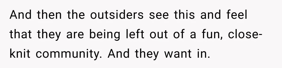 And then the outsiders see this and feel that they are being left out of a fun, close-knit community. And they want in.