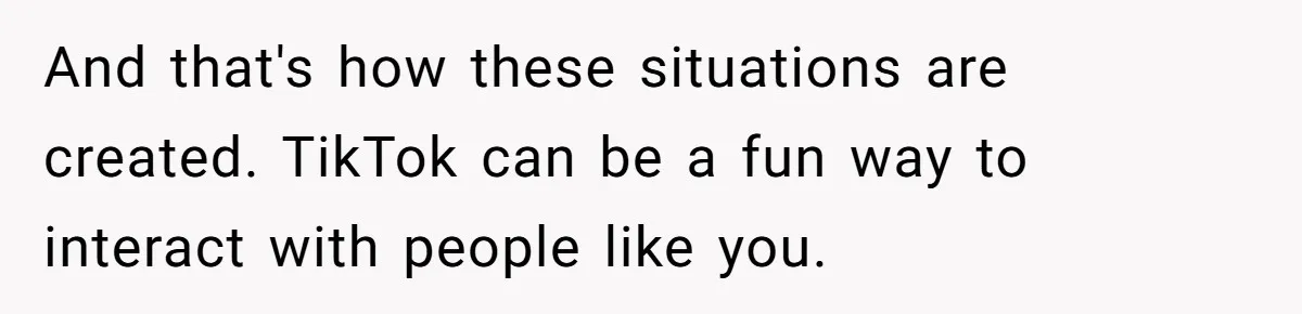 And that's how these situations are created. TikTok can be a fun way to interact with people like you.
