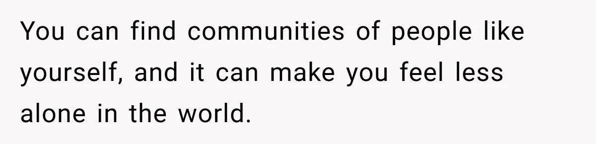 You can find communities of people like yourself, and it can make you feel less alone in the world.