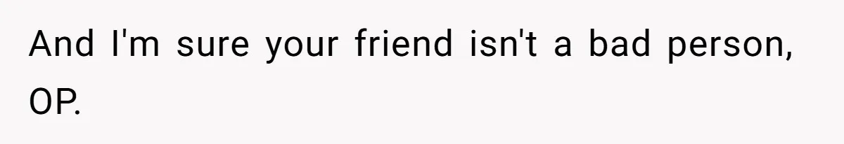 And I'm sure your friend isn't a bad person, OP.