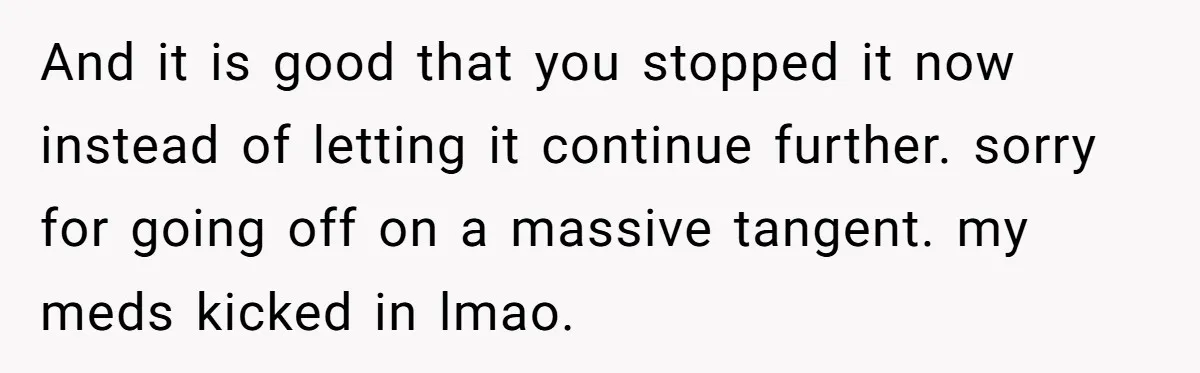 And it is good that you stopped it now instead of letting it continue further. sorry for going off on a massive tangent. my meds kicked in lmao.