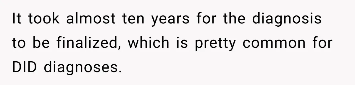It took almost ten years for the diagnosis to be finalized, which is pretty common for DID diagnoses.