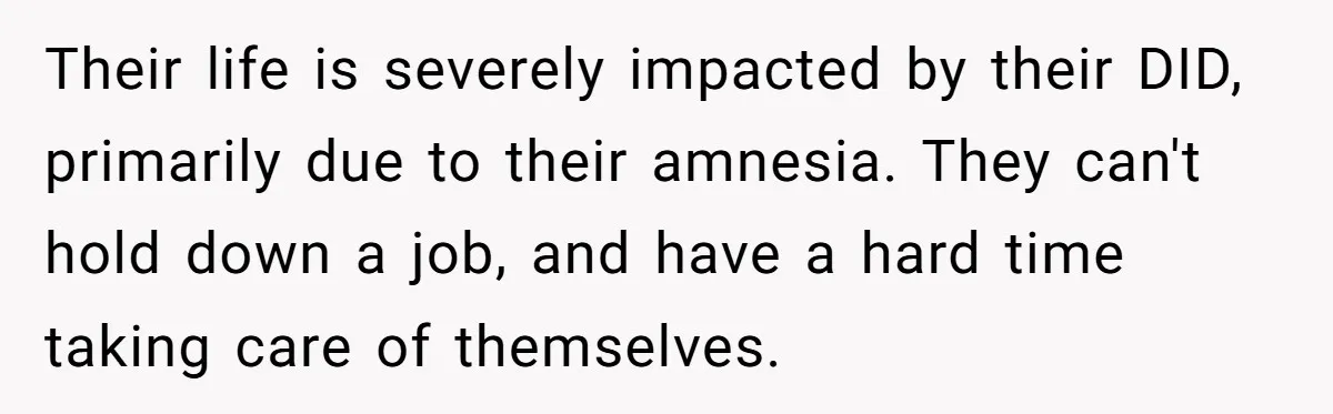 Their life is severely impacted by their DID, primarily due to their amnesia. They can't hold down a job, and have a hard time taking care of themselves.