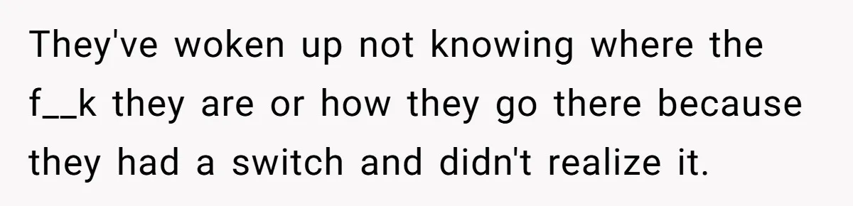 They've woken up not knowing where the f__k they are or how they go there because they had a switch and didn't realize it.
