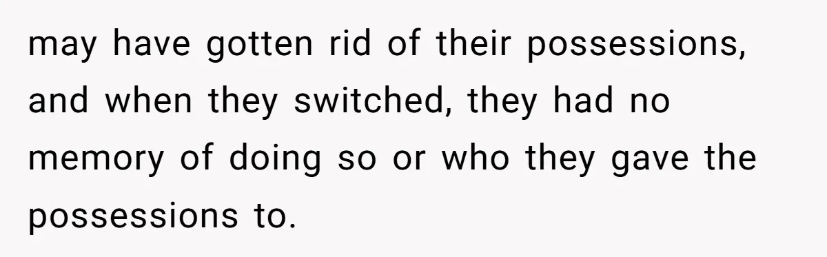 may have gotten rid of their possessions, and when they switched, they had no memory of doing so or who they gave the possessions to.