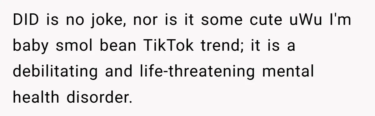 DID is no joke, nor is it some cute uWu I'm baby smol bean TikTok trend; it is a debilitating and life-threatening mental health disorder.