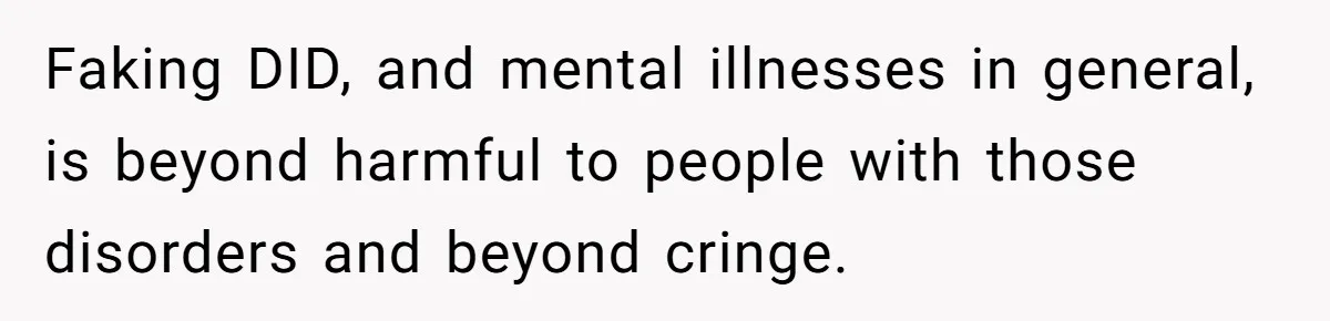 Faking DID, and mental illnesses in general, is beyond harmful to people with those disorders and beyond cringe.