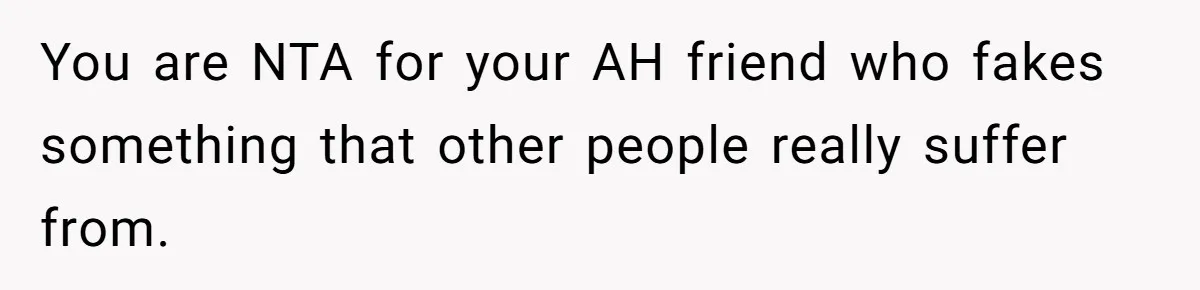 You are NTA for your AH friend who fakes something that other people really suffer from.