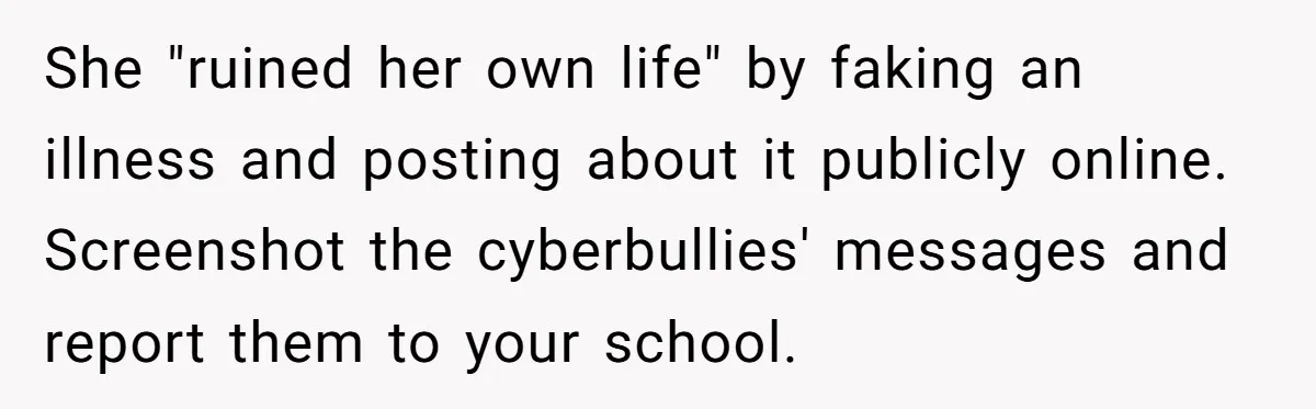 She "ruined her own life" by faking an illness and posting about it publicly online. Screenshot the cyberbullies' messages and report them to your school.