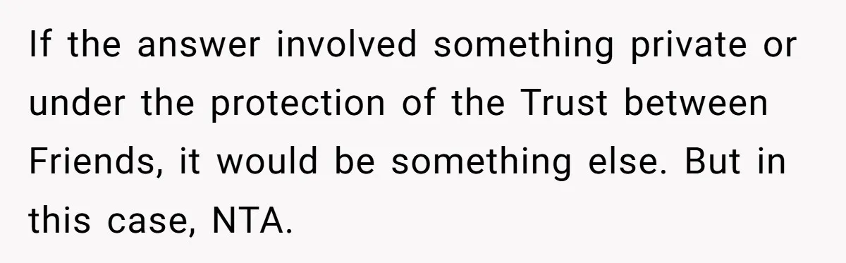If the answer involved something private or under the protection of the Trust between Friends, it would be something else. But in this case, NTA.