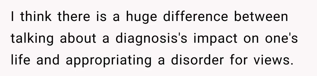 I think there is a huge difference between talking about a diagnosis's impact on one's life and appropriating a disorder for views.