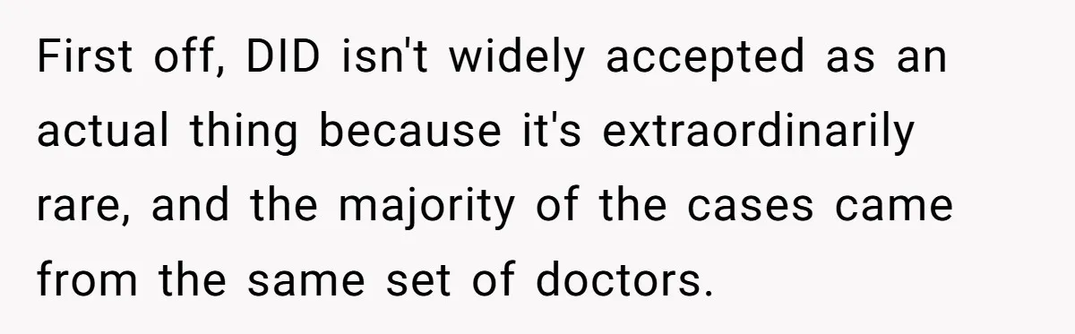 First off, DID isn't widely accepted as an actual thing because it's extraordinarily rare, and the majority of the cases came from the same set of doctors.