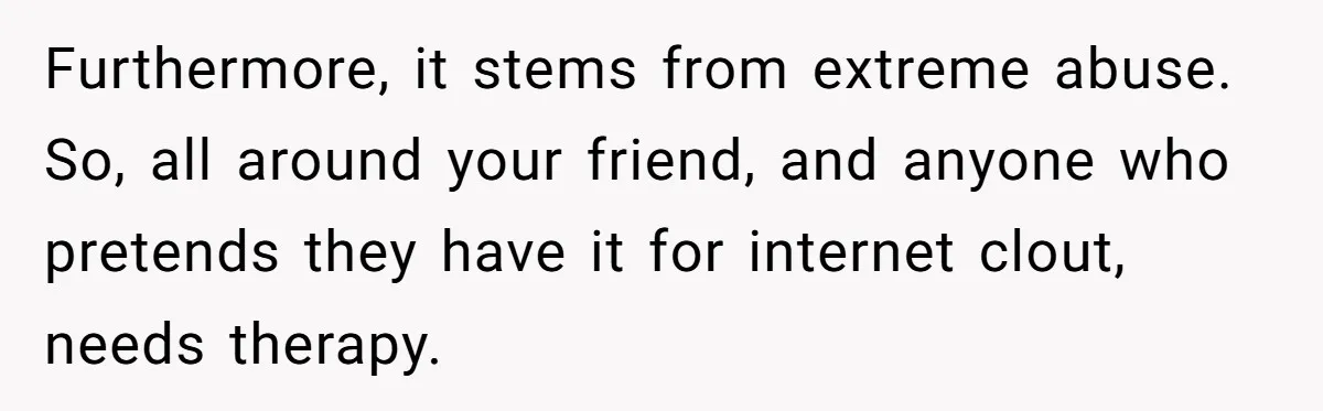 Furthermore, it stems from extreme abuse. So, all around your friend, and anyone who pretends they have it for internet clout, needs therapy.