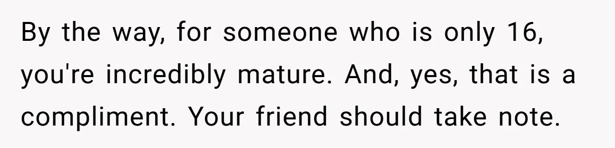 By the way, for someone who is only 16, you're incredibly mature. And, yes, that is a compliment. Your friend should take note.