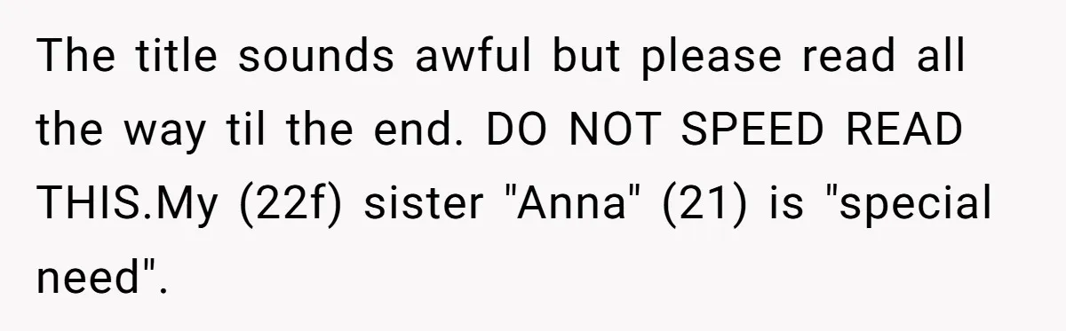 She Asked Her Parents to Keep Her Disabled Sister From Harassing Her Fiancé - Now They’ve Disowned He The title sounds awful but please read all the way til the end. DO NOT SPEED READ THIS.My (22f) sister "Anna" (21) is "special need".