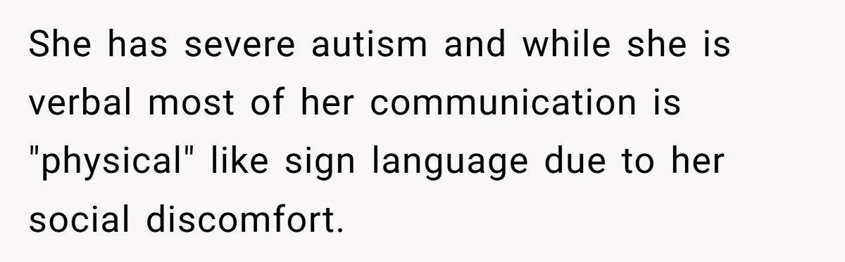 She Asked Her Parents to Keep Her Disabled Sister From Harassing Her Fiancé - Now They’ve Disowned He She has severe autism and while she is verbal most of her communication is "physical" like sign language due to her social discomfort.