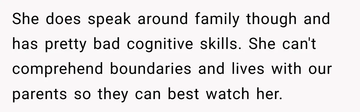 She Asked Her Parents to Keep Her Disabled Sister From Harassing Her Fiancé - Now They’ve Disowned He She does speak around family though and has pretty bad cognitive skills. She can't comprehend boundaries and lives with our parents so they can best watch her.