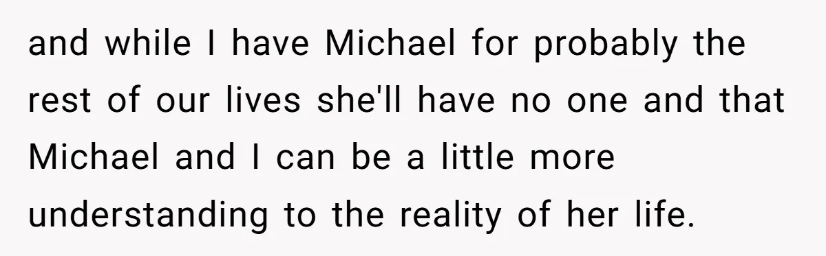 She Asked Her Parents to Keep Her Disabled Sister From Harassing Her Fiancé - Now They’ve Disowned He and while I have Michael for probably the rest of our lives she'll have no one and that Michael and I can be a little more understanding to the reality...
