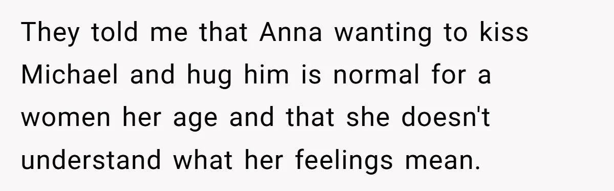 She Asked Her Parents to Keep Her Disabled Sister From Harassing Her Fiancé - Now They’ve Disowned He They told me that Anna wanting to kiss Michael and hug him is normal for a women her age and that she doesn't understand what her feelings mean.