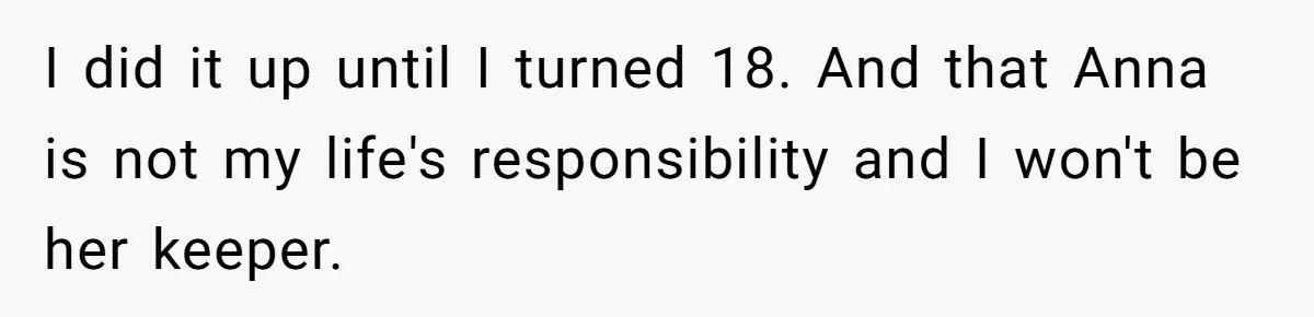 She Asked Her Parents to Keep Her Disabled Sister From Harassing Her Fiancé - Now They’ve Disowned He I did it up until I turned 18. And that Anna is not my life's responsibility and I won't be her keeper.