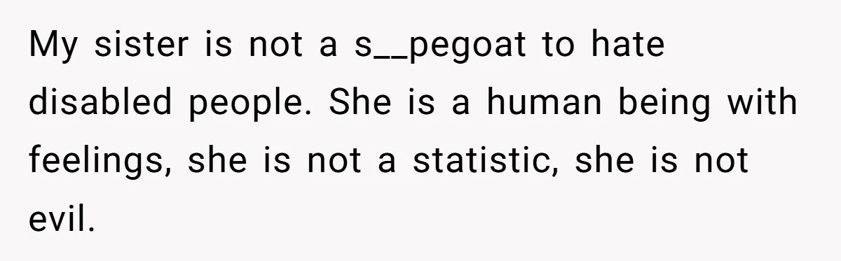 She Asked Her Parents to Keep Her Disabled Sister From Harassing Her Fiancé - Now They’ve Disowned He My sister is not a s__pegoat to hate disabled people. She is a human being with feelings, she is not a statistic, she is not evil.