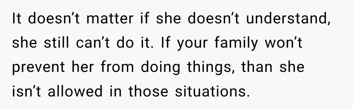 She Asked Her Parents to Keep Her Disabled Sister From Harassing Her Fiancé - Now They’ve Disowned He It doesn’t matter if she doesn’t understand, she still can’t do it. If your family won’t prevent her from doing things, than she isn’t allowed in those situations.