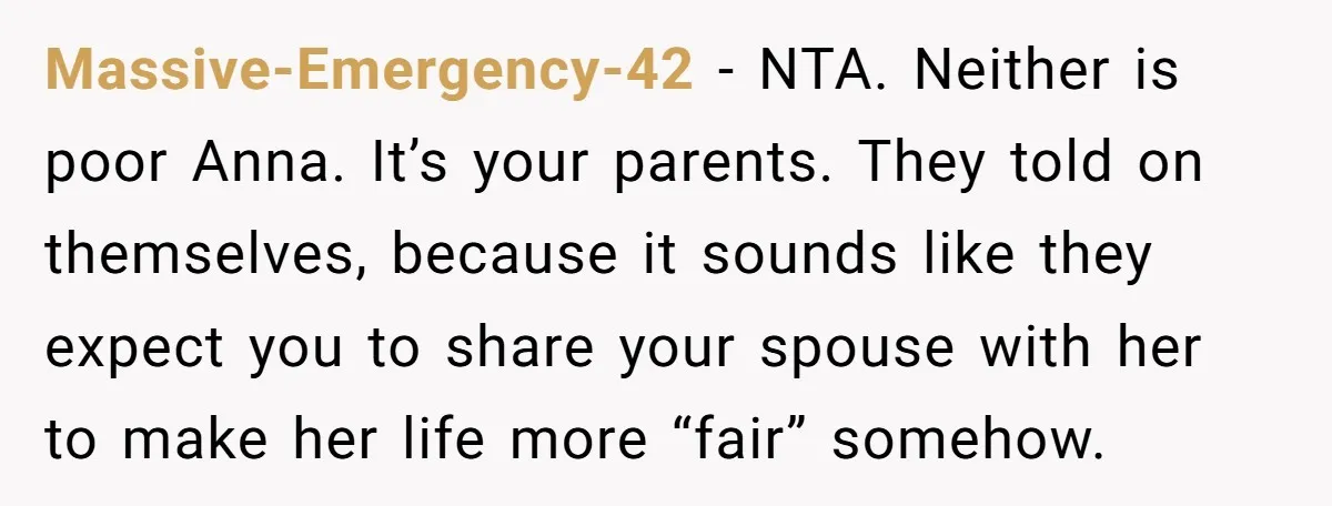She Asked Her Parents to Keep Her Disabled Sister From Harassing Her Fiancé - Now They’ve Disowned He Massive-Emergency-42 − NTA. Neither is poor Anna. It’s your parents. They told on themselves, because it sounds like they expect you to share your spouse with her to make her...
