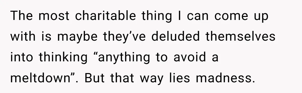 She Asked Her Parents to Keep Her Disabled Sister From Harassing Her Fiancé - Now They’ve Disowned He The most charitable thing I can come up with is maybe they’ve deluded themselves into thinking “anything to avoid a meltdown”. But that way lies madness.