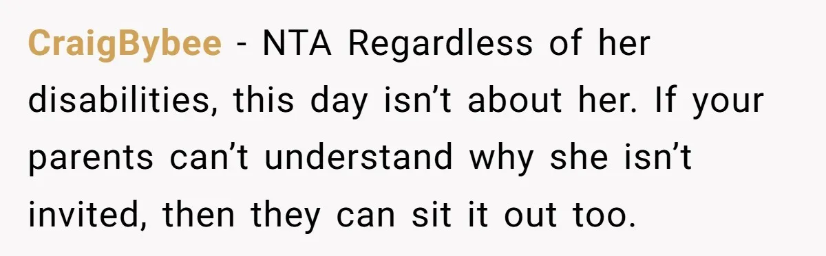 She Asked Her Parents to Keep Her Disabled Sister From Harassing Her Fiancé - Now They’ve Disowned He CraigBybee − NTA Regardless of her disabilities, this day isn’t about her. If your parents can’t understand why she isn’t invited, then they can sit it out too.