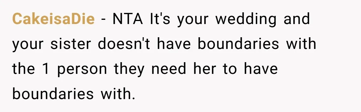 She Asked Her Parents to Keep Her Disabled Sister From Harassing Her Fiancé - Now They’ve Disowned He CakeisaDie − NTA It's your wedding and your sister doesn't have boundaries with the 1 person they need her to have boundaries with.
