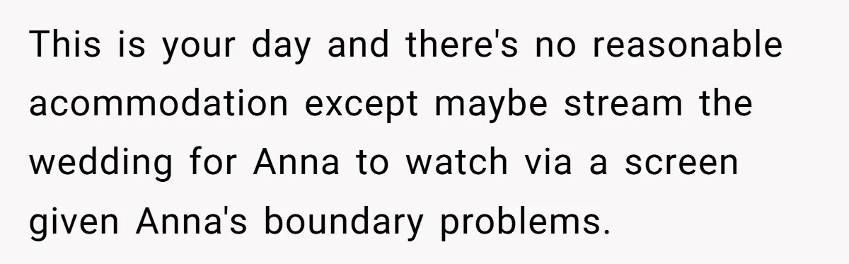 She Asked Her Parents to Keep Her Disabled Sister From Harassing Her Fiancé - Now They’ve Disowned He This is your day and there's no reasonable acommodation except maybe stream the wedding for Anna to watch via a screen given Anna's boundary problems.