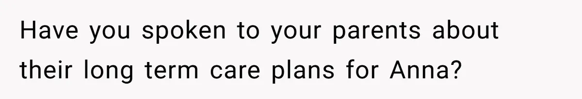 She Asked Her Parents to Keep Her Disabled Sister From Harassing Her Fiancé - Now They’ve Disowned He Have you spoken to your parents about their long term care plans for Anna?