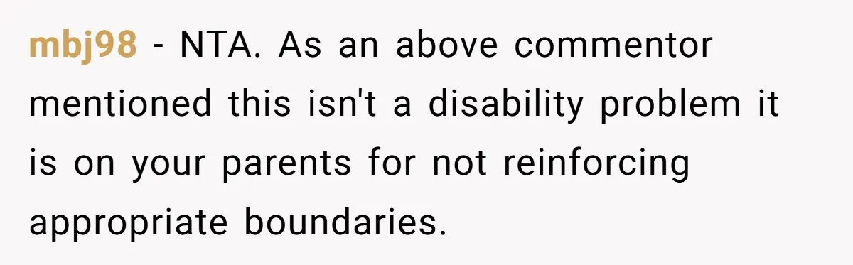 She Asked Her Parents to Keep Her Disabled Sister From Harassing Her Fiancé - Now They’ve Disowned He mbj98 − NTA. As an above commentor mentioned this isn't a disability problem it is on your parents for not reinforcing appropriate boundaries.
