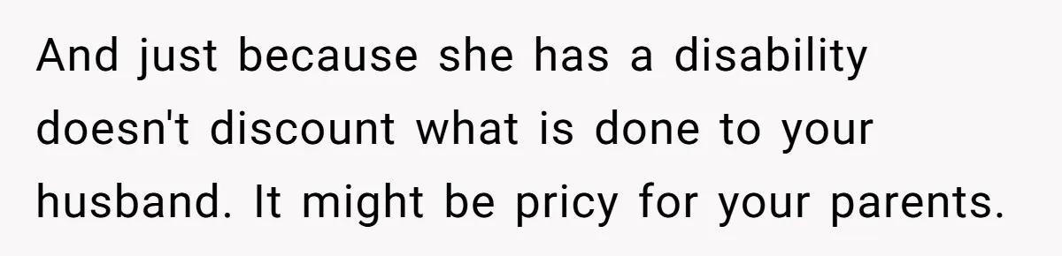 She Asked Her Parents to Keep Her Disabled Sister From Harassing Her Fiancé - Now They’ve Disowned He And just because she has a disability doesn't discount what is done to your husband. It might be pricy for your parents.