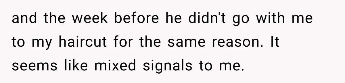 Woman Conquers Dental Fear Alone, Expecting Proud Cheers, Boyfriend’s Shocking Reaction Leaves Her Reeling and the week before he didn't go with me to my haircut for the same reason. It seems like mixed signals to me.