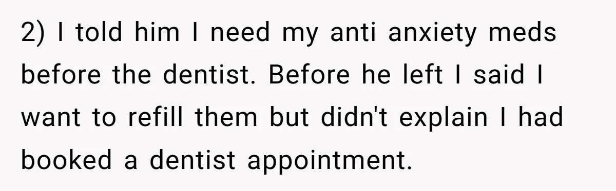 Woman Conquers Dental Fear Alone, Expecting Proud Cheers, Boyfriend’s Shocking Reaction Leaves Her Reeling 2) I told him I need my anti anxiety meds before the dentist. Before he left I said I want to refill them but didn't explain I had booked a...