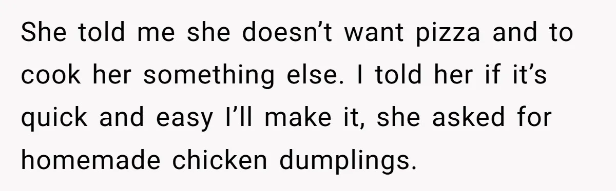 His Wife’s Pregnancy Moods Exploded - He Left After She Cursed Him Out. Now She Says He ‘Abandoned’ Her She told me she doesn’t want pizza and to cook her something else. I told her if it’s quick and easy I’ll make it, she asked for homemade chicken dumplings.