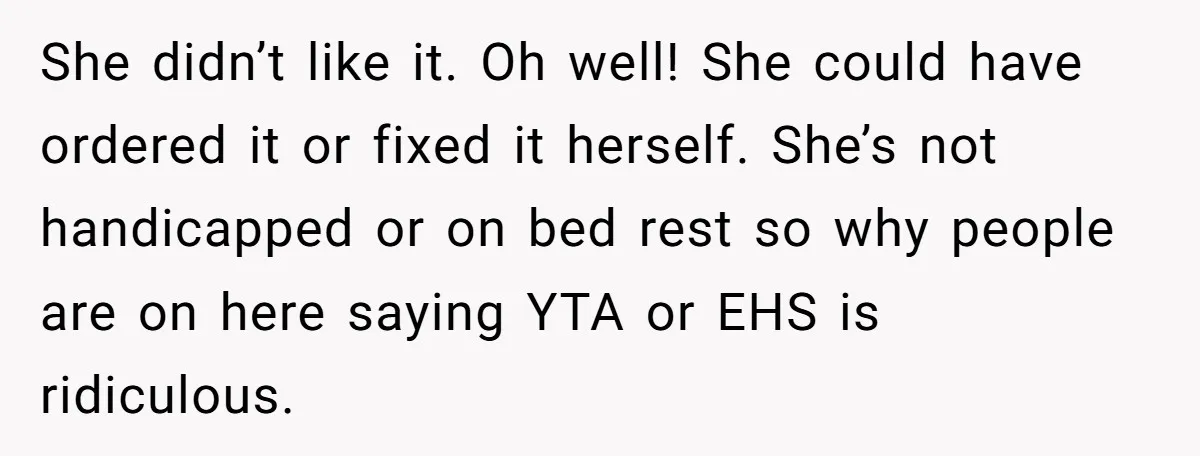 His Wife’s Pregnancy Moods Exploded - He Left After She Cursed Him Out. Now She Says He ‘Abandoned’ Her She didn’t like it. Oh well! She could have ordered it or fixed it herself. She’s not handicapped or on bed rest so why people are on here saying YTA...