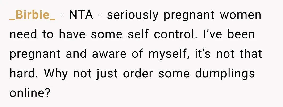 His Wife’s Pregnancy Moods Exploded - He Left After She Cursed Him Out. Now She Says He ‘Abandoned’ Her _Birbie_ − NTA - seriously pregnant women need to have some self control. I’ve been pregnant and aware of myself, it’s not that hard. Why not just order some dumplings...