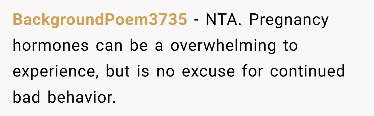 His Wife’s Pregnancy Moods Exploded - He Left After She Cursed Him Out. Now She Says He ‘Abandoned’ Her BackgroundPoem3735 − NTA. Pregnancy hormones can be a overwhelming to experience, but is no excuse for continued bad behavior.