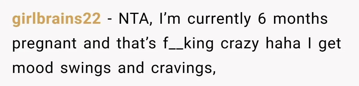 His Wife’s Pregnancy Moods Exploded - He Left After She Cursed Him Out. Now She Says He ‘Abandoned’ Her girlbrains22 − NTA, I’m currently 6 months pregnant and that’s f__king crazy haha I get mood swings and cravings,