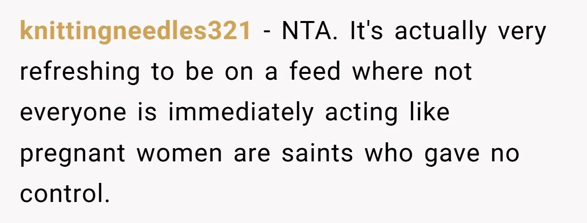 His Wife’s Pregnancy Moods Exploded - He Left After She Cursed Him Out. Now She Says He ‘Abandoned’ Her knittingneedles321 − NTA. It's actually very refreshing to be on a feed where not everyone is immediately acting like pregnant women are saints who gave no control.