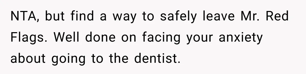 Woman Conquers Dental Fear Alone, Expecting Proud Cheers, Boyfriend’s Shocking Reaction Leaves Her Reeling NTA, but find a way to safely leave Mr. Red Flags. Well done on facing your anxiety about going to the dentist.