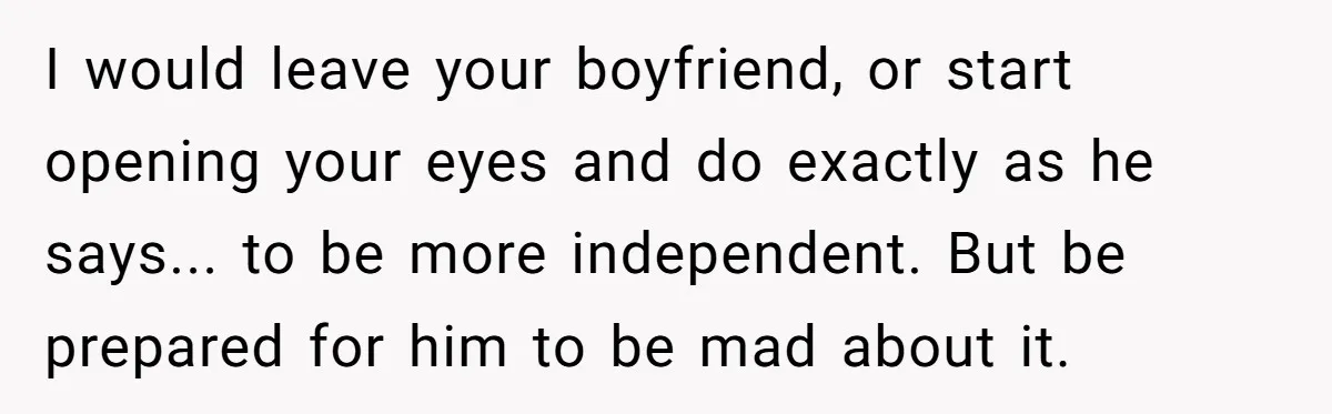 Woman Conquers Dental Fear Alone, Expecting Proud Cheers, Boyfriend’s Shocking Reaction Leaves Her Reeling I would leave your boyfriend, or start opening your eyes and do exactly as he says... to be more independent. But be prepared for him to be mad about it.