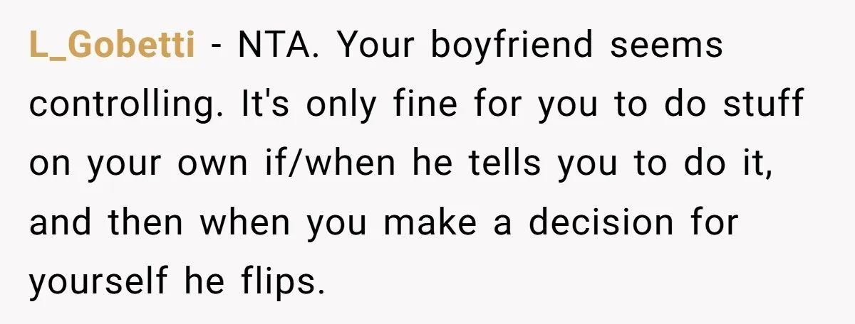 Woman Conquers Dental Fear Alone, Expecting Proud Cheers, Boyfriend’s Shocking Reaction Leaves Her Reeling L_Gobetti − NTA. Your boyfriend seems controlling. It's only fine for you to do stuff on your own if/when he tells you to do it, and then when you make...